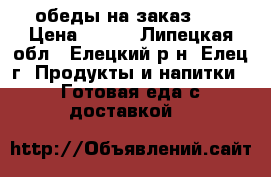 обеды на заказ ,  › Цена ­ 500 - Липецкая обл., Елецкий р-н, Елец г. Продукты и напитки » Готовая еда с доставкой   